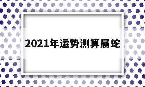 2021年运势测算属蛇 2021年运势测算属蛇