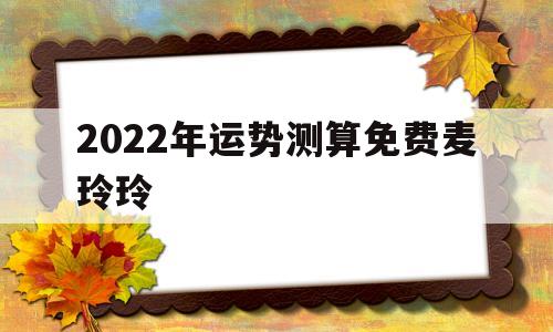 2022年运势测算免费麦玲玲 2022年运势测算免费麦玲玲