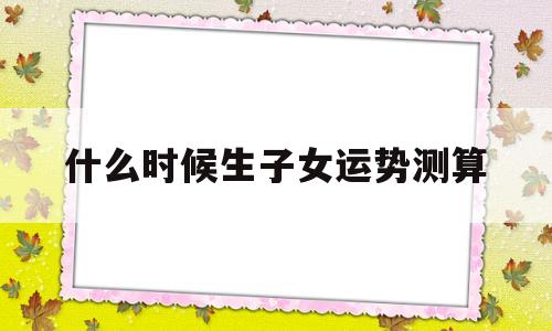 什么时候生子女运势测算 什么时候生子女运势测算