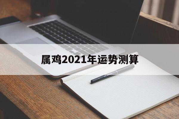 算一算2021年属鸡人的运势 算一算2021年属鸡人的运势
