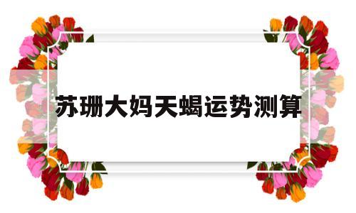 苏珊大妈星座运势2021天蝎座 苏珊大妈星座运势2021天蝎座