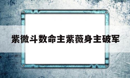紫微斗数命主紫薇身主破军的简单介绍