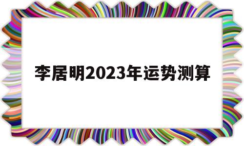 李居明2023年运势测算 李居明2023年运势测算