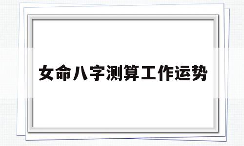 关于女命八字测算工作运势的信息
