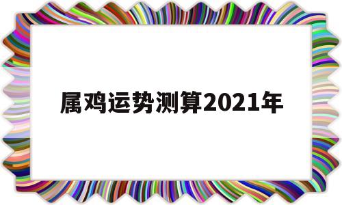 属鸡运势2021年运势详解 属鸡运势2021年运势详解