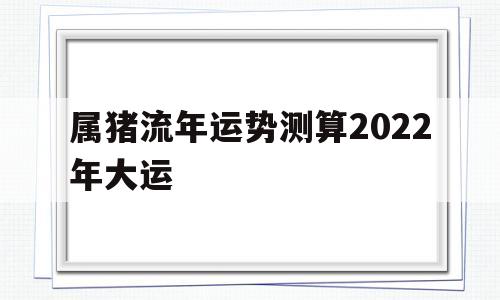 属猪流年运势测算2022年大运 属猪流年运势测算2022年大运