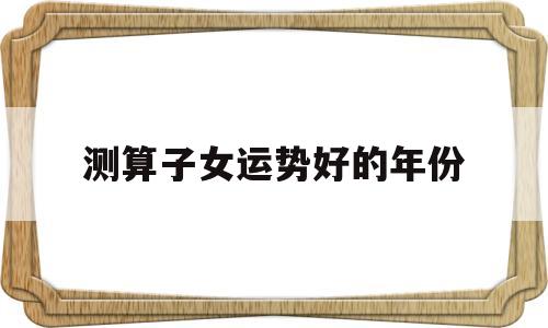 测算子女运势好的年份 测算子女运势好的年份