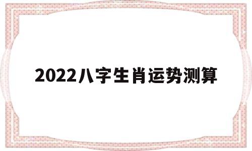 2022八字生肖运势测算 2022八字生肖运势测算