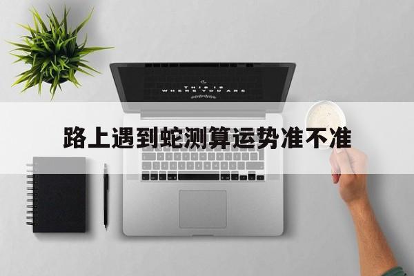 路上遇到蛇测算运势准不准的简单介绍 路上遇到蛇测算运势准不准的简单介绍