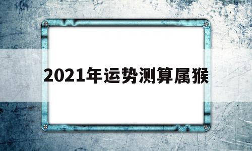 2021年运势测算属猴的简单介绍 2021年运势测算属猴的简单介绍