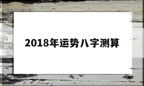 关于2018年运势八字测算的信息 关于2018年运势八字测算的信息