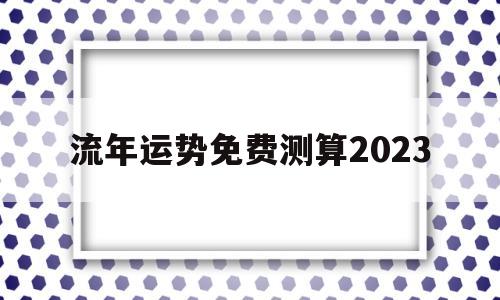 流年运势免费测算2023 流年运势免费测算2023