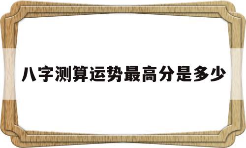 关于八字测算运势最高分是多少的信息 关于八字测算运势最高分是多少的信息
