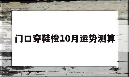 门口穿鞋橙10月运势测算的简单介绍 门口穿鞋橙10月运势测算的简单介绍