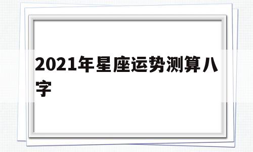 包含2021年星座运势测算八字的词条 包含2021年星座运势测算八字的词条