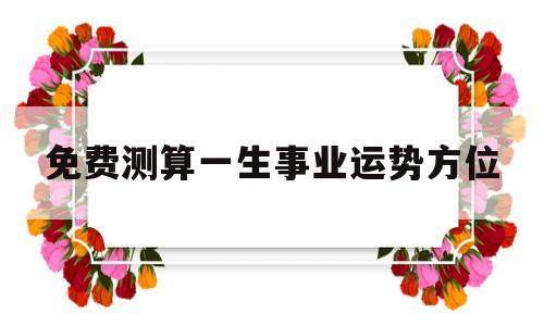 包含免费测算一生事业运势方位的词条