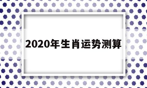 2020年生肖运势测算 2020年生肖运势测算