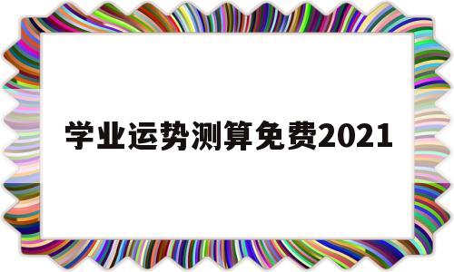 学业运势测算免费2021的简单介绍