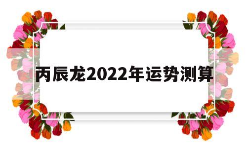 丙辰龙2022年运势测算吉凶 丙辰龙2022年运势测算吉凶