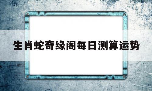 生肖蛇奇缘阁每日测算运势的简单介绍 生肖蛇奇缘阁每日测算运势的简单介绍