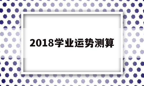 2018学业运势测算的简单介绍 2018学业运势测算的简单介绍