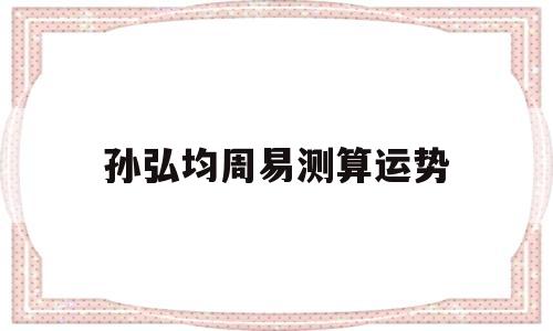 孙弘均周易测算运势的简单介绍 孙弘均周易测算运势的简单介绍