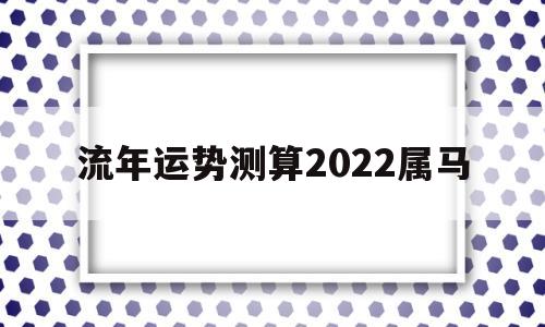 流年运势测算2022属马 流年运势测算2022属马
