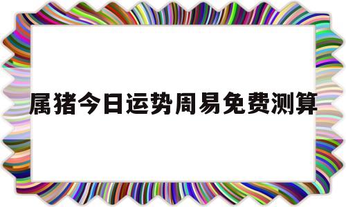 关于属猪今日运势周易免费测算的信息 关于属猪今日运势周易免费测算的信息