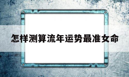 怎样测算流年运势最准女命 怎样测算流年运势最准女命