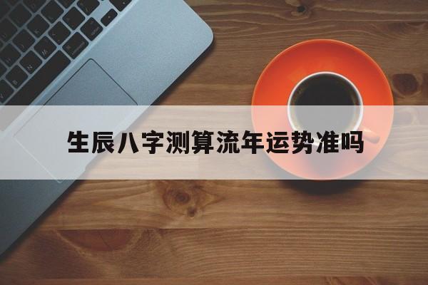 生辰八字测算流年运势准吗 生辰八字测算流年运势准吗