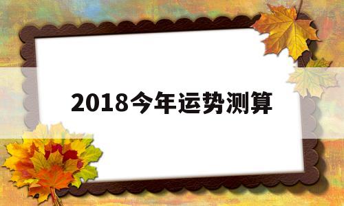 2018今年运势测算的简单介绍 2018今年运势测算的简单介绍
