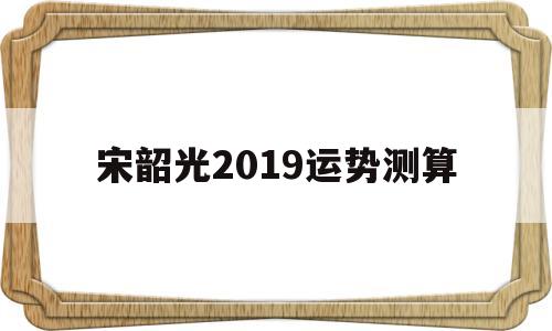 宋韶光2019运势测算 宋韶光2019运势测算