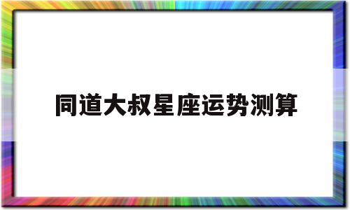 包含同道大叔星座运势测算的词条