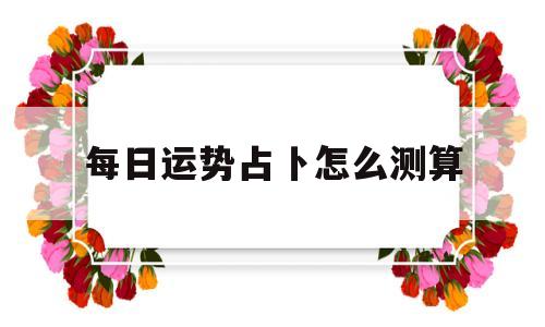 每日运势占卜怎么测算出来的 每日运势占卜怎么测算出来的