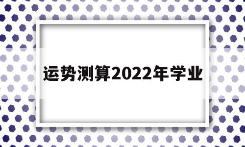 关于运势测算2022年学业的信息