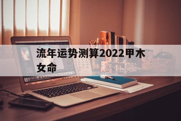 流年运势测算2022甲木女命 流年运势测算2022甲木女命