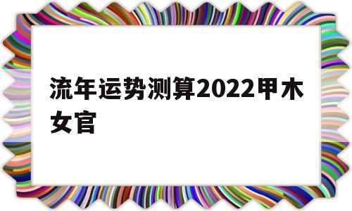 包含流年运势测算2022甲木女官的词条