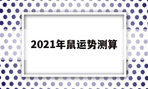 2021年鼠运势测算 2021年鼠运势测算