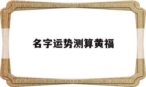 名字运势测算黄福的简单介绍 名字运势测算黄福的简单介绍