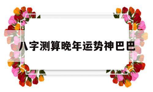八字测算晚年运势神巴巴的简单介绍