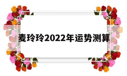 麦玲玲2022年运势测算属猴 麦玲玲2022年运势测算属猴