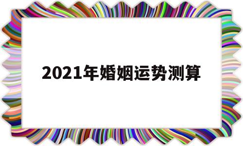 2021年婚姻运势测算吉日 2021年婚姻运势测算吉日