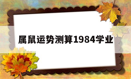 关于属鼠运势测算1984学业的信息 关于属鼠运势测算1984学业的信息