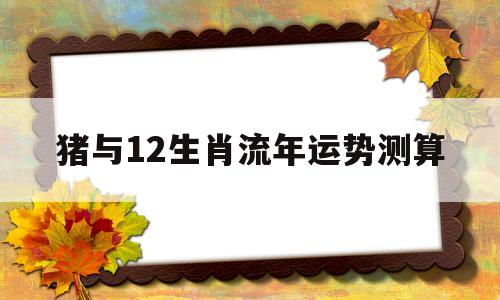 猪与12生肖流年运势测算的简单介绍 猪与12生肖流年运势测算的简单介绍