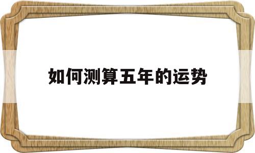 如何测算五年的运势的简单介绍 如何测算五年的运势的简单介绍
