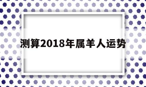 测算2018年属羊人运势 测算2018年属羊人运势