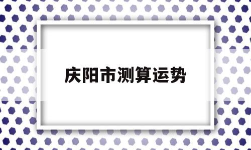 包含庆阳市测算运势的词条 包含庆阳市测算运势的词条