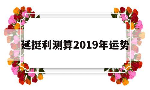 关于延挺利测算2019年运势的信息 关于延挺利测算2019年运势的信息