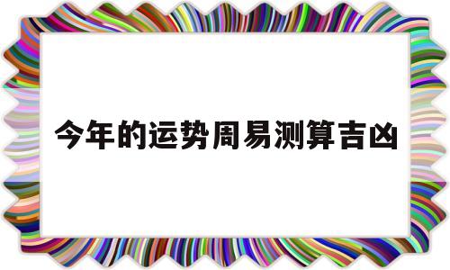 今年的运势周易测算吉凶准吗 今年的运势周易测算吉凶准吗