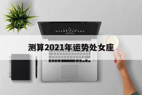 测算2021年运势处女座 测算2021年运势处女座